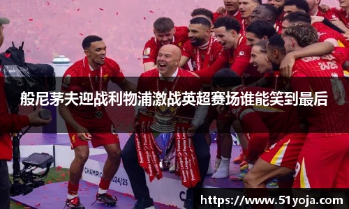 般尼茅夫迎战利物浦激战英超赛场谁能笑到最后